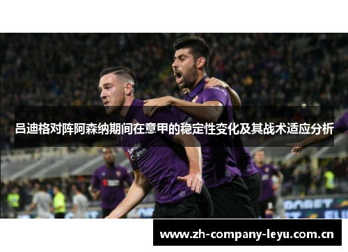 吕迪格对阵阿森纳期间在意甲的稳定性变化及其战术适应分析